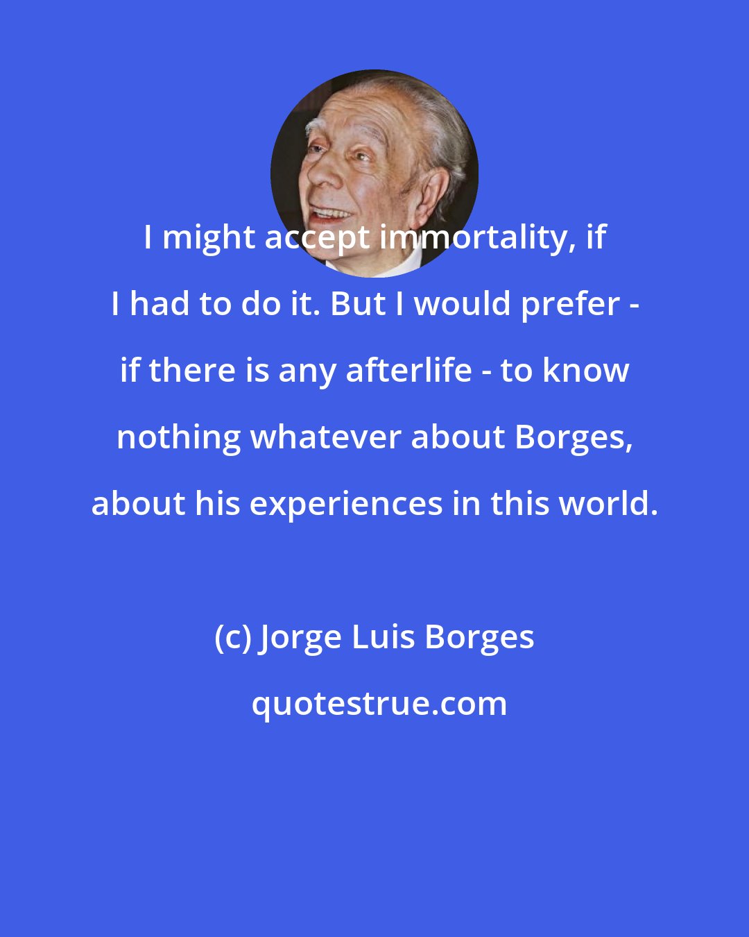 Jorge Luis Borges: I might accept immortality, if I had to do it. But I would prefer - if there is any afterlife - to know nothing whatever about Borges, about his experiences in this world.