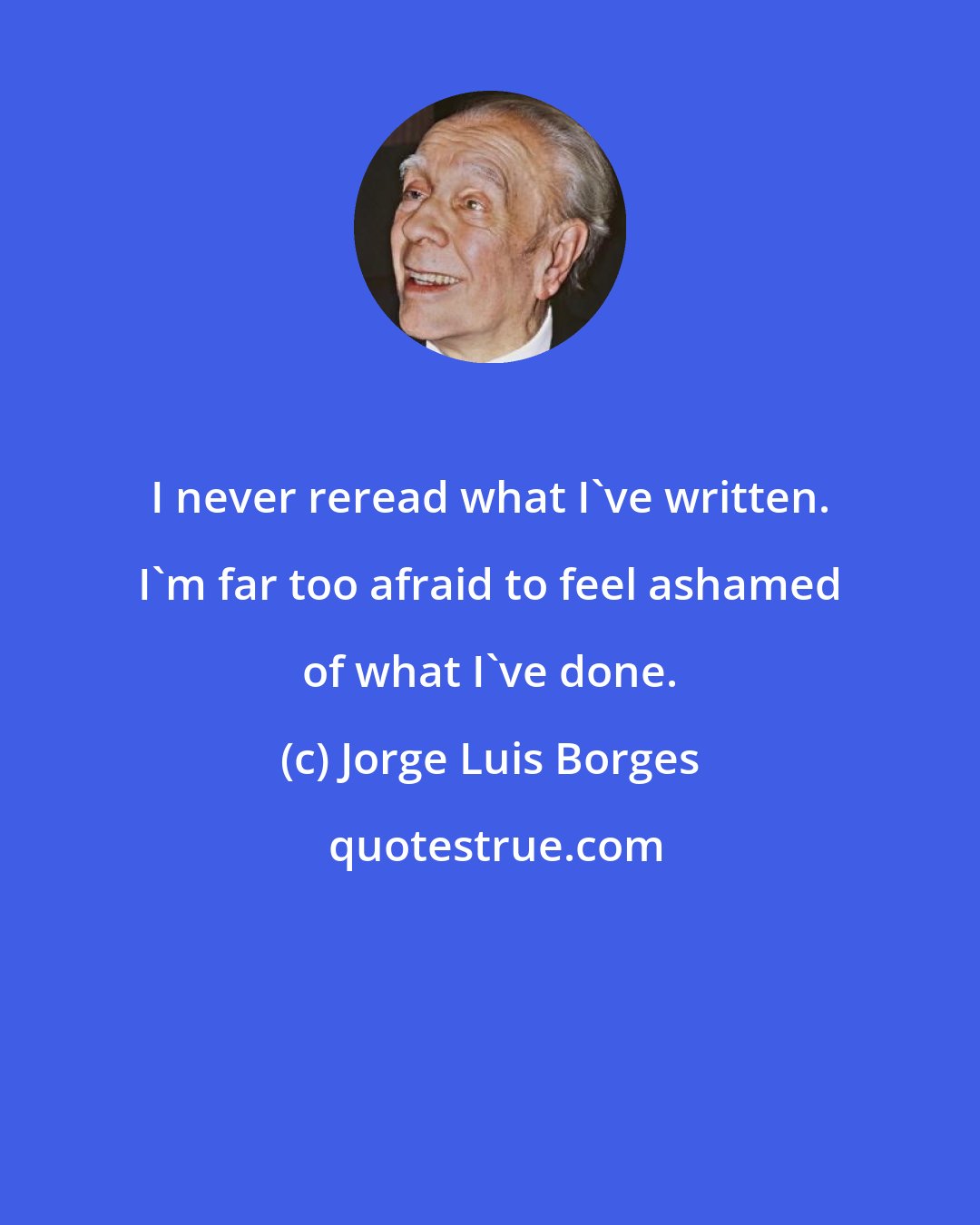 Jorge Luis Borges: I never reread what I've written. I'm far too afraid to feel ashamed of what I've done.