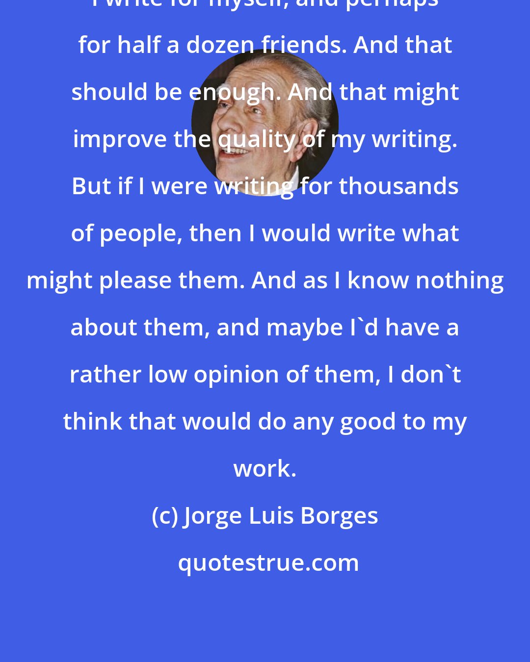 Jorge Luis Borges: I write for myself, and perhaps for half a dozen friends. And that should be enough. And that might improve the quality of my writing. But if I were writing for thousands of people, then I would write what might please them. And as I know nothing about them, and maybe I'd have a rather low opinion of them, I don't think that would do any good to my work.