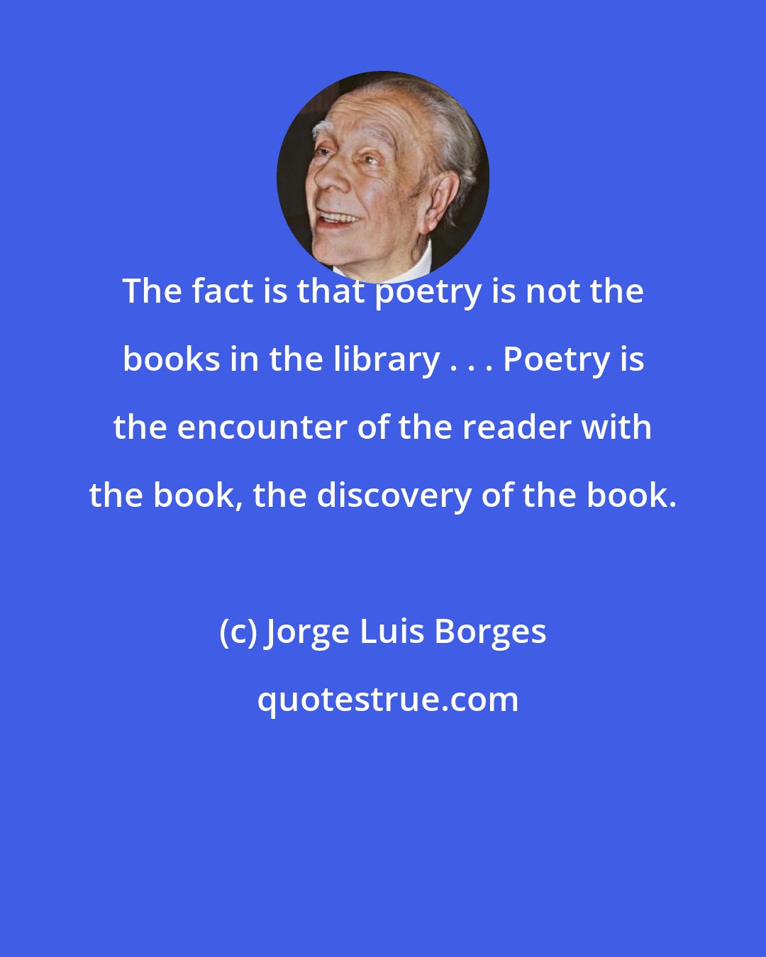 Jorge Luis Borges: The fact is that poetry is not the books in the library . . . Poetry is the encounter of the reader with the book, the discovery of the book.