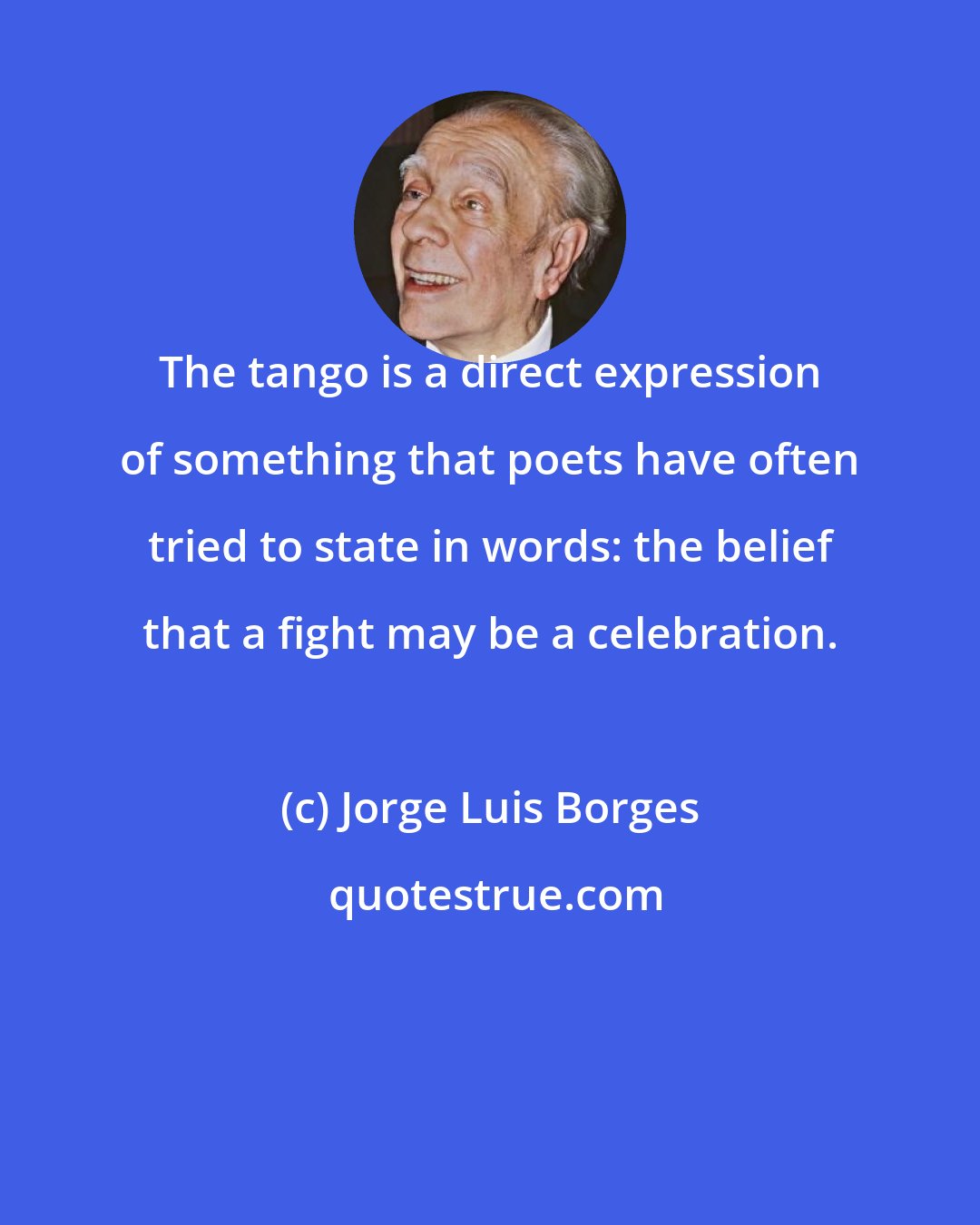 Jorge Luis Borges: The tango is a direct expression of something that poets have often tried to state in words: the belief that a fight may be a celebration.