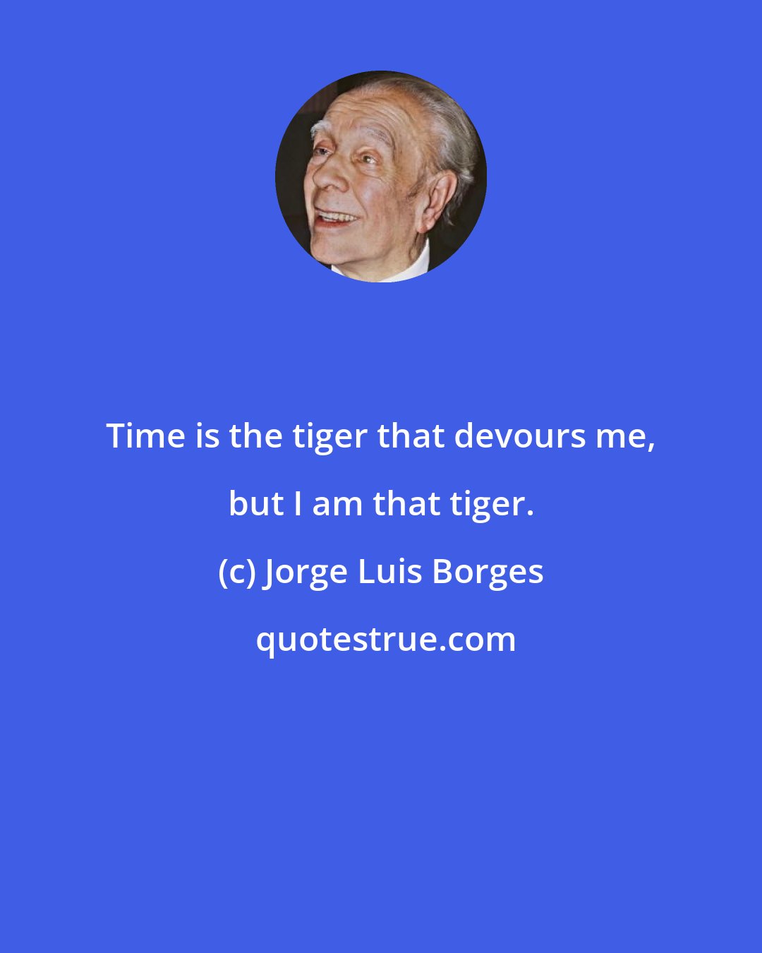 Jorge Luis Borges: Time is the tiger that devours me, but I am that tiger.