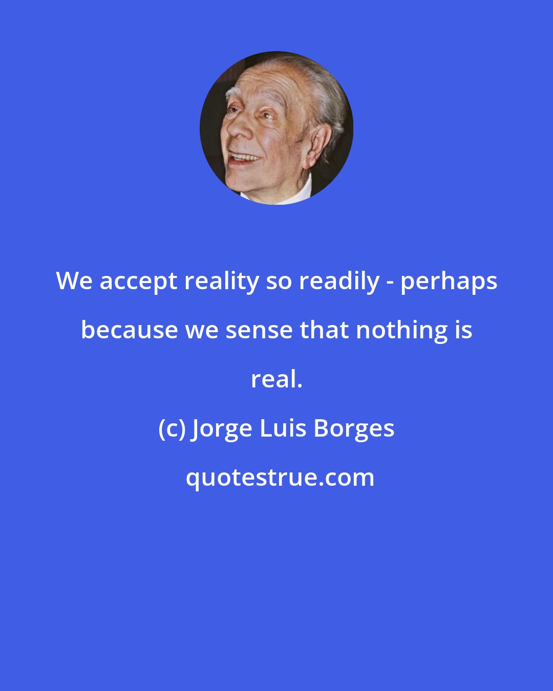 Jorge Luis Borges: We accept reality so readily - perhaps because we sense that nothing is real.