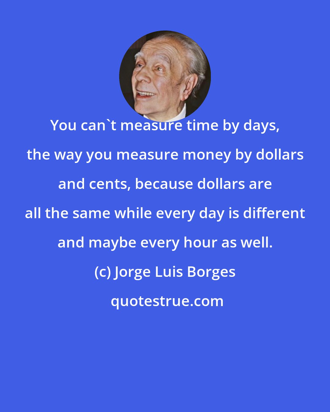 Jorge Luis Borges: You can't measure time by days, the way you measure money by dollars and cents, because dollars are all the same while every day is different and maybe every hour as well.