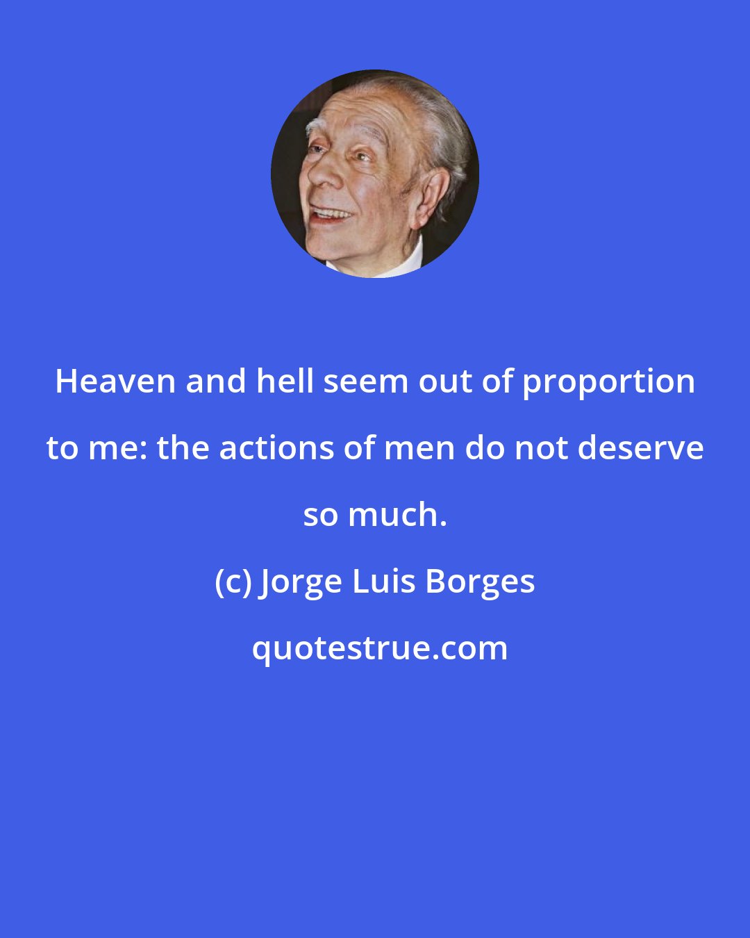 Jorge Luis Borges: Heaven and hell seem out of proportion to me: the actions of men do not deserve so much.