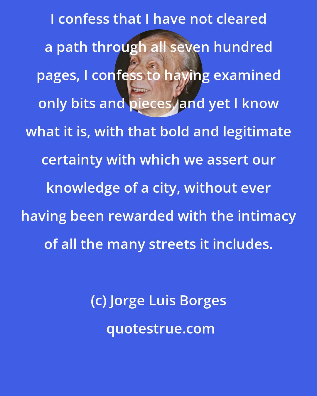 Jorge Luis Borges: I confess that I have not cleared a path through all seven hundred pages, I confess to having examined only bits and pieces, and yet I know what it is, with that bold and legitimate certainty with which we assert our knowledge of a city, without ever having been rewarded with the intimacy of all the many streets it includes.
