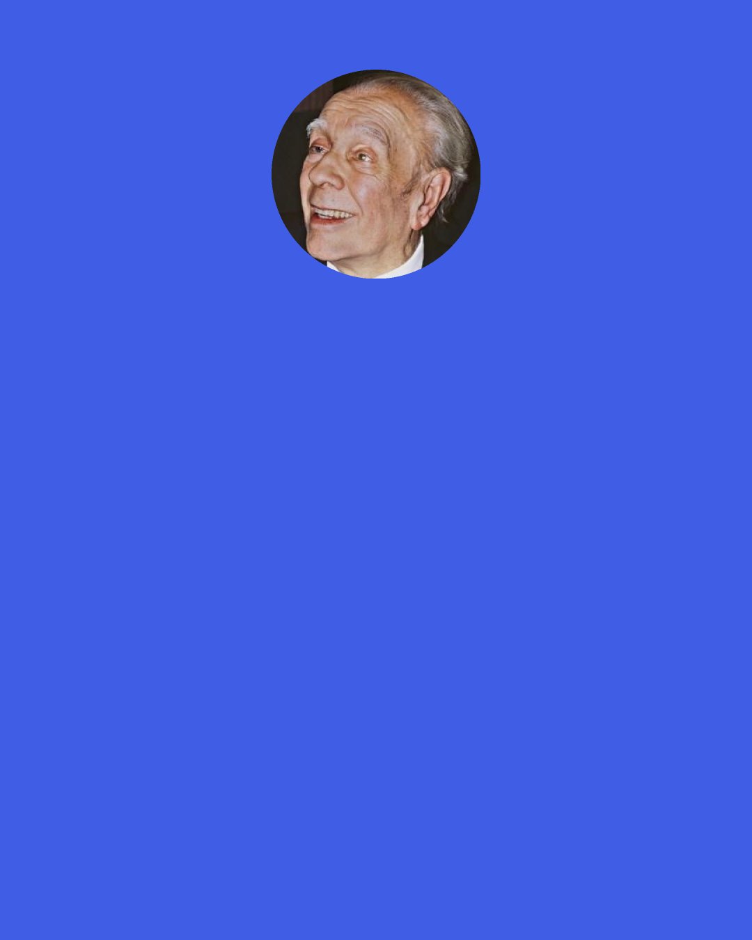 Jorge Luis Borges: I...have always known that my destiny was, above all, a literary destiny — that bad things and some good things would happen to me, but that, in the long run, all of it would be converted into words. Particularly the bad things, since happiness does not need to be transformed: happiness is its own end.