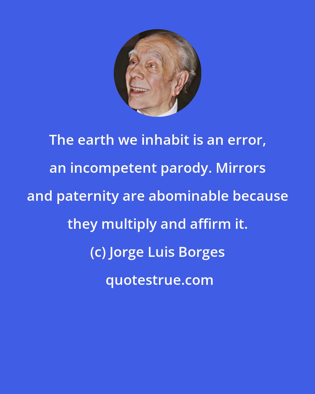 Jorge Luis Borges: The earth we inhabit is an error, an incompetent parody. Mirrors and paternity are abominable because they multiply and affirm it.