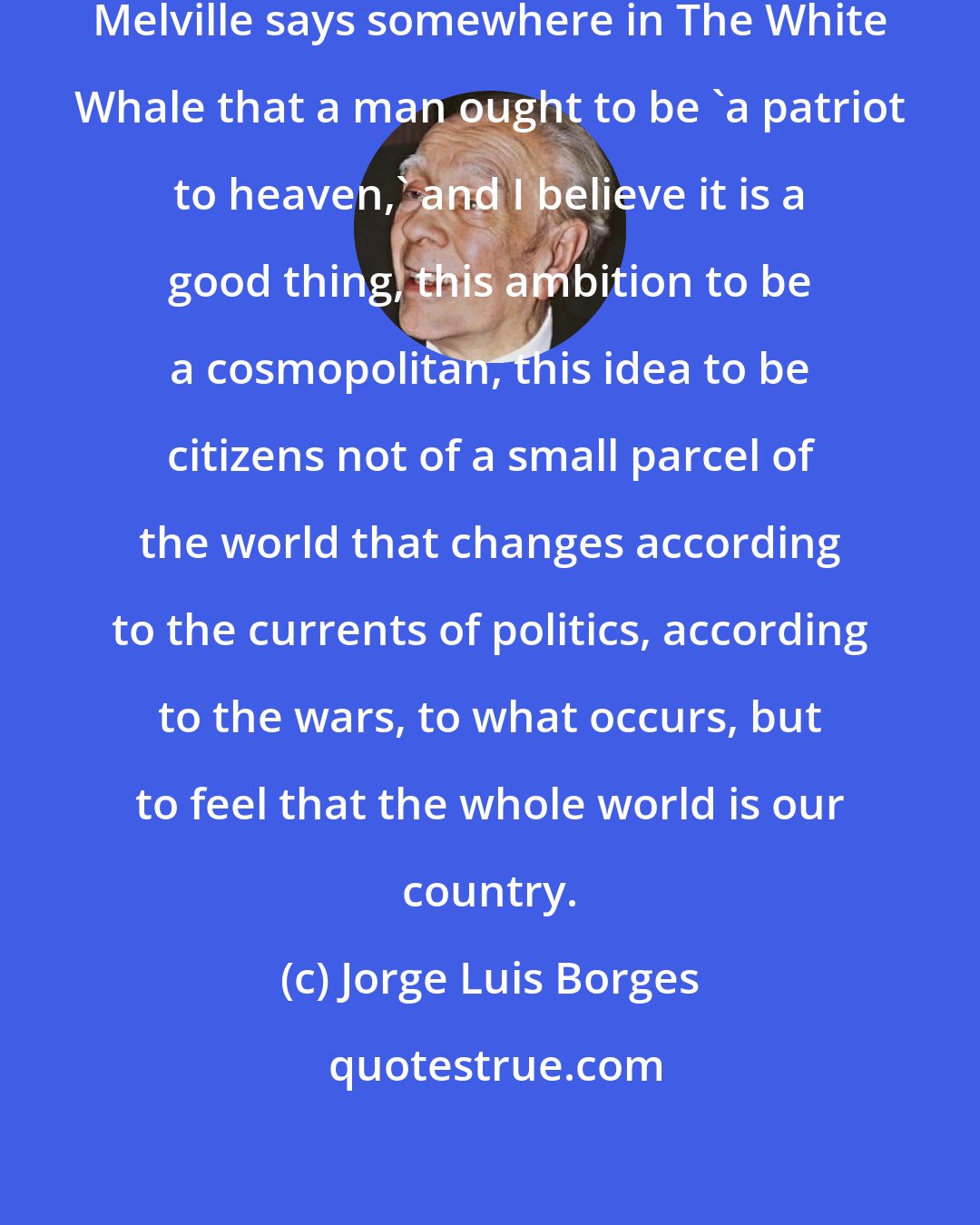 Jorge Luis Borges: The great American writer Herman Melville says somewhere in The White Whale that a man ought to be 'a patriot to heaven,' and I believe it is a good thing, this ambition to be a cosmopolitan, this idea to be citizens not of a small parcel of the world that changes according to the currents of politics, according to the wars, to what occurs, but to feel that the whole world is our country.