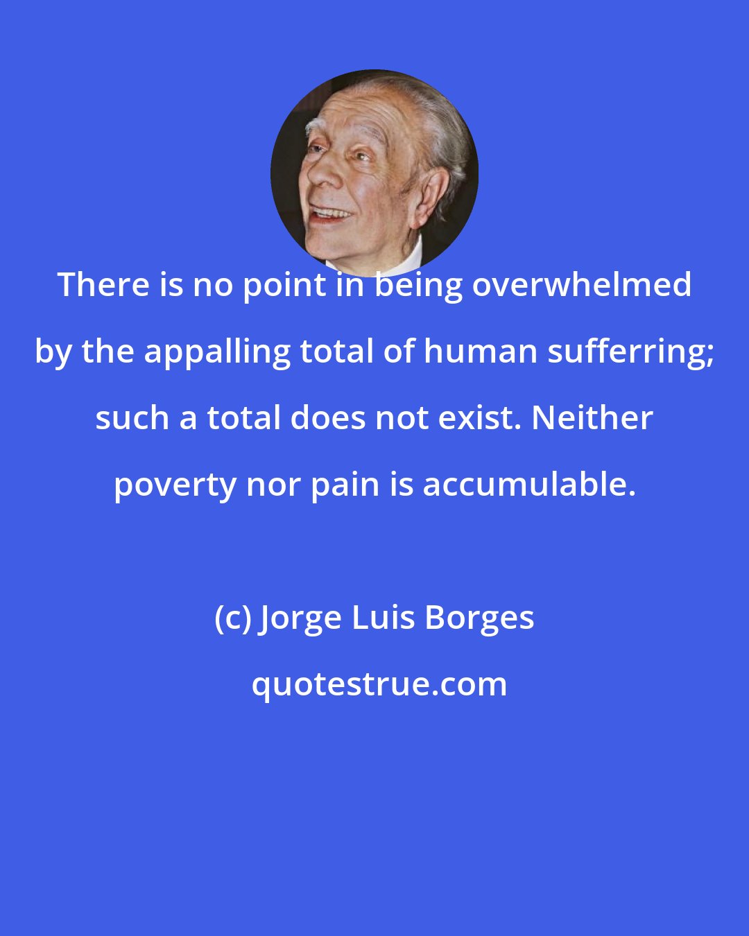 Jorge Luis Borges: There is no point in being overwhelmed by the appalling total of human sufferring; such a total does not exist. Neither poverty nor pain is accumulable.