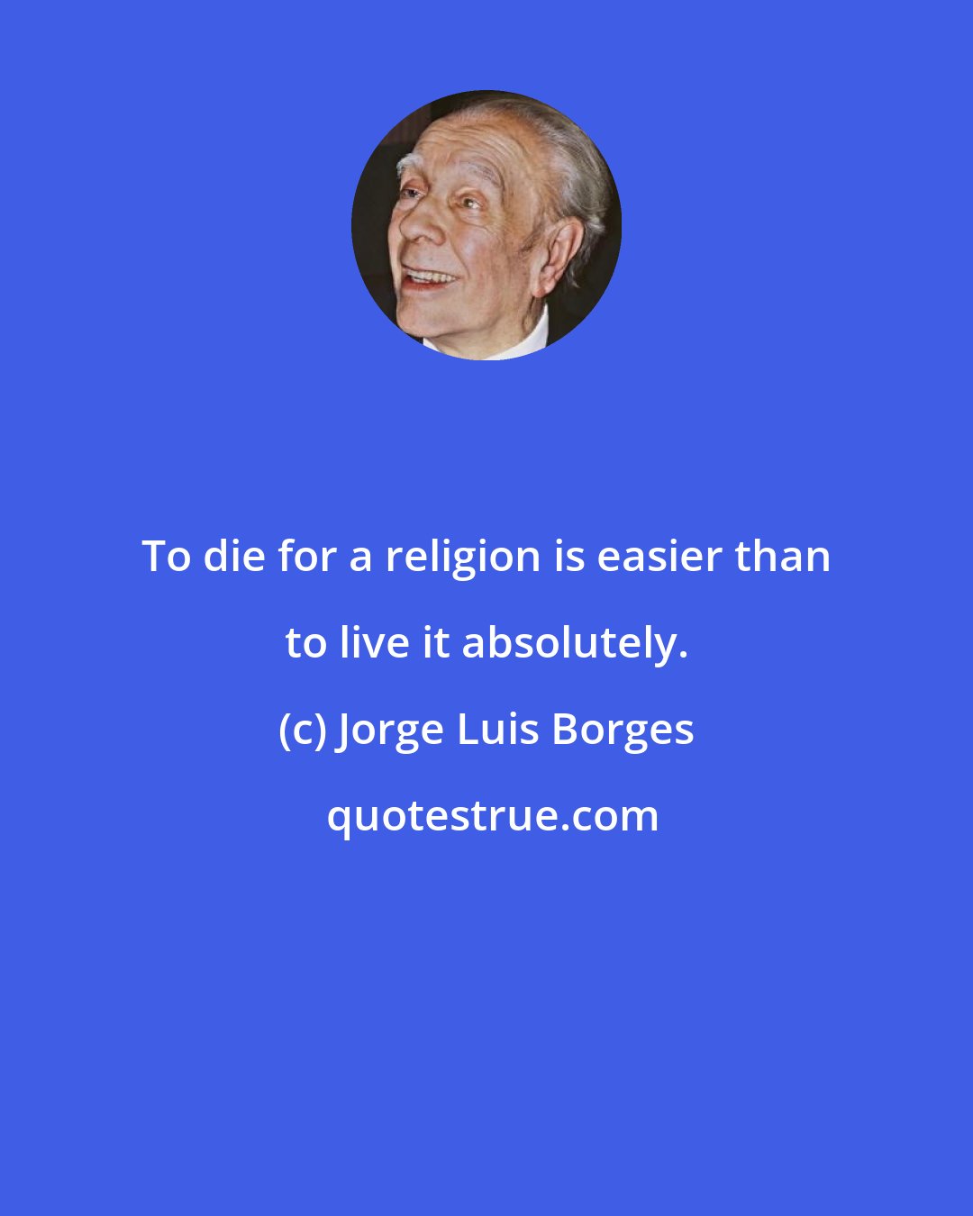 Jorge Luis Borges: To die for a religion is easier than to live it absolutely.