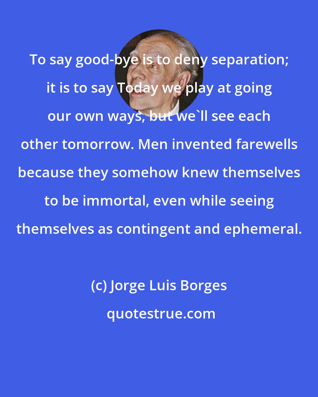 Jorge Luis Borges: To say good-bye is to deny separation; it is to say Today we play at going our own ways, but we'll see each other tomorrow. Men invented farewells because they somehow knew themselves to be immortal, even while seeing themselves as contingent and ephemeral.