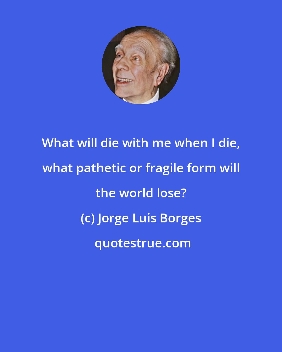 Jorge Luis Borges: What will die with me when I die, what pathetic or fragile form will the world lose?