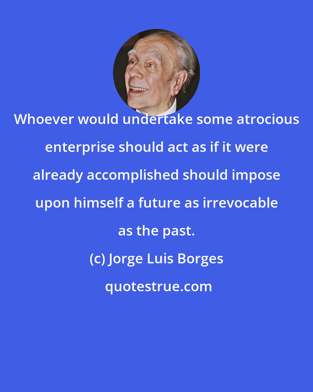 Jorge Luis Borges: Whoever would undertake some atrocious enterprise should act as if it were already accomplished should impose upon himself a future as irrevocable as the past.