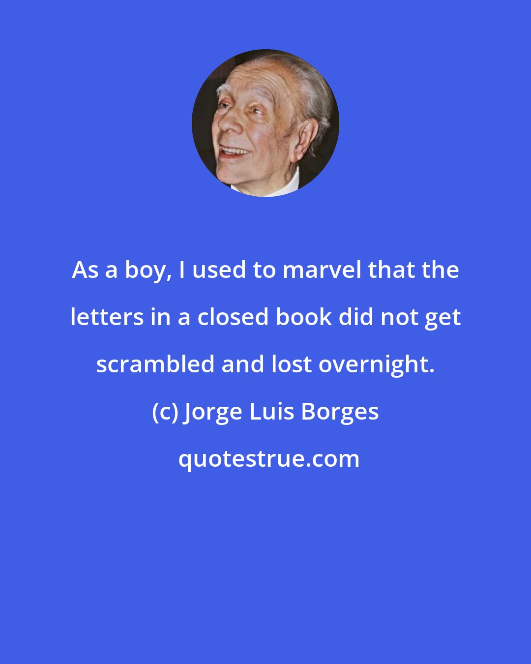 Jorge Luis Borges: As a boy, I used to marvel that the letters in a closed book did not get scrambled and lost overnight.