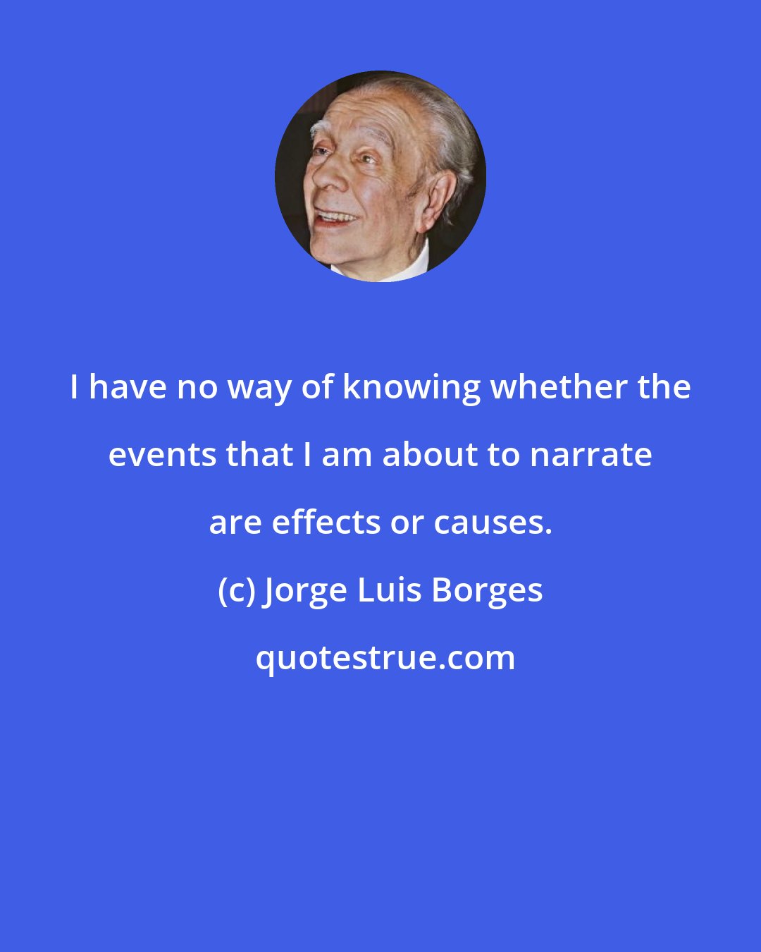 Jorge Luis Borges: I have no way of knowing whether the events that I am about to narrate are effects or causes.