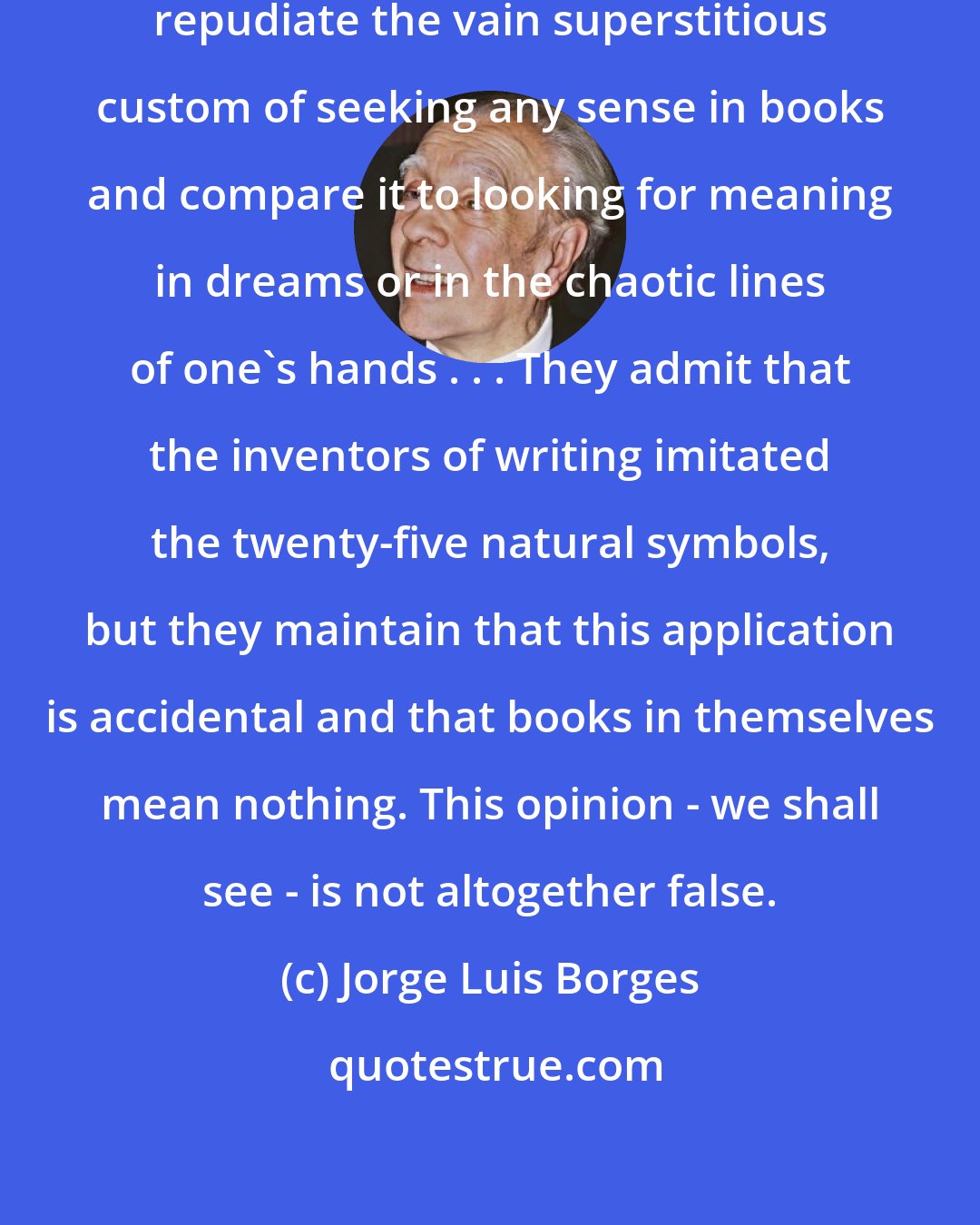 Jorge Luis Borges: I know of a wild region whose librarians repudiate the vain superstitious custom of seeking any sense in books and compare it to looking for meaning in dreams or in the chaotic lines of one's hands . . . They admit that the inventors of writing imitated the twenty-five natural symbols, but they maintain that this application is accidental and that books in themselves mean nothing. This opinion - we shall see - is not altogether false.