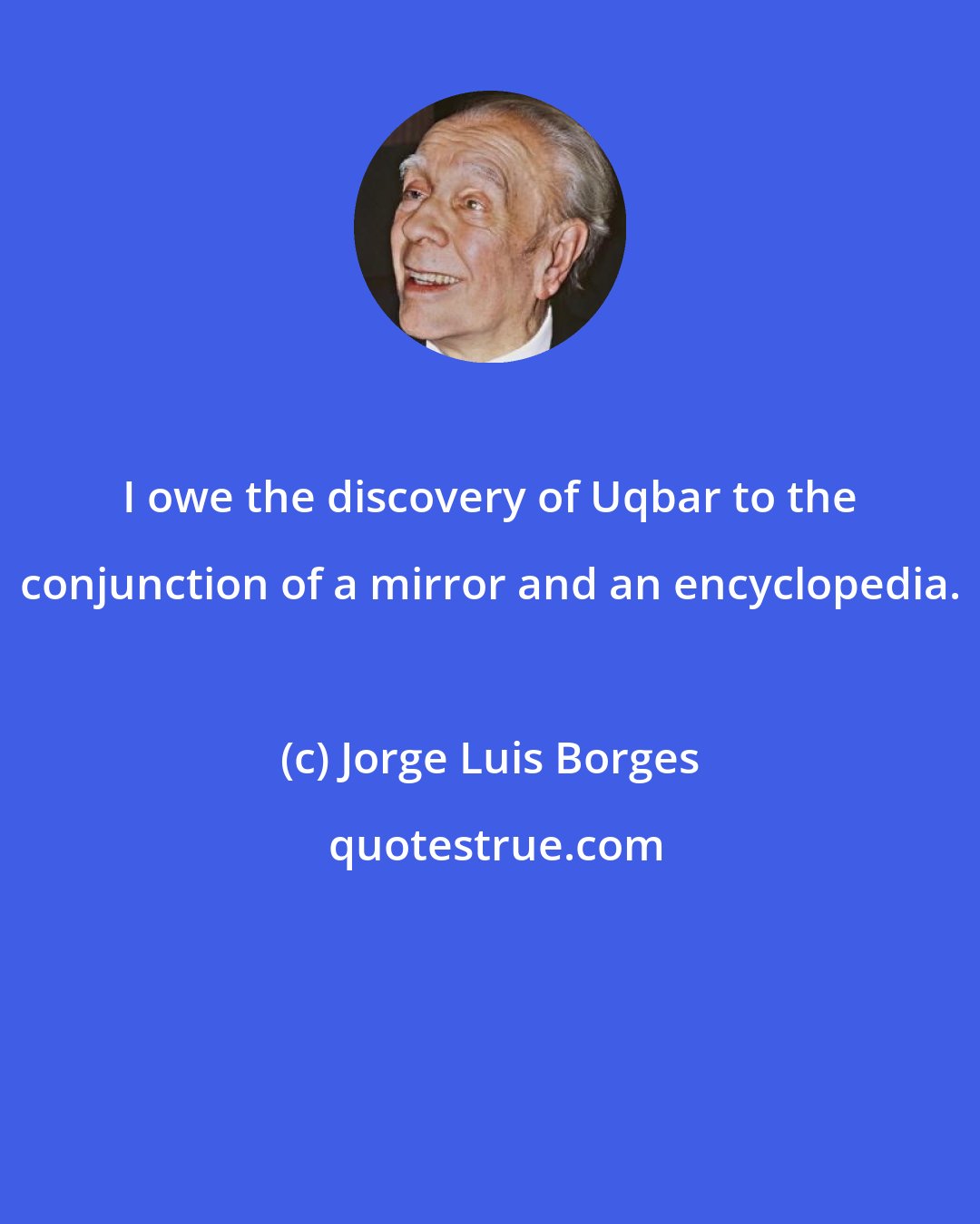 Jorge Luis Borges: I owe the discovery of Uqbar to the conjunction of a mirror and an encyclopedia.