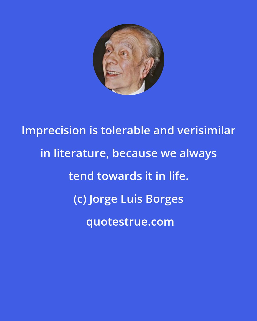 Jorge Luis Borges: Imprecision is tolerable and verisimilar in literature, because we always tend towards it in life.