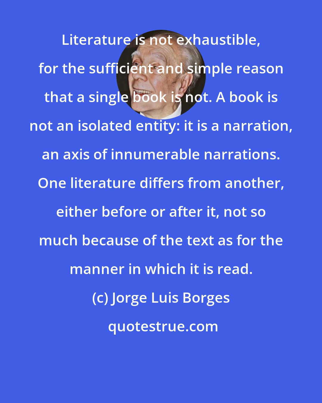 Jorge Luis Borges: Literature is not exhaustible, for the sufficient and simple reason that a single book is not. A book is not an isolated entity: it is a narration, an axis of innumerable narrations. One literature differs from another, either before or after it, not so much because of the text as for the manner in which it is read.