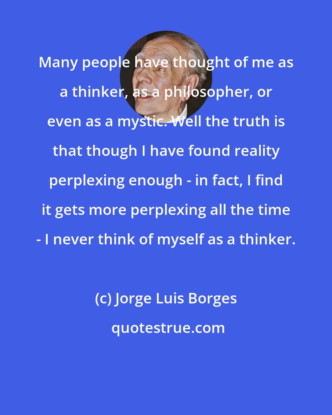 Jorge Luis Borges: Many people have thought of me as a thinker, as a philosopher, or even as a mystic. Well the truth is that though I have found reality perplexing enough - in fact, I find it gets more perplexing all the time - I never think of myself as a thinker.