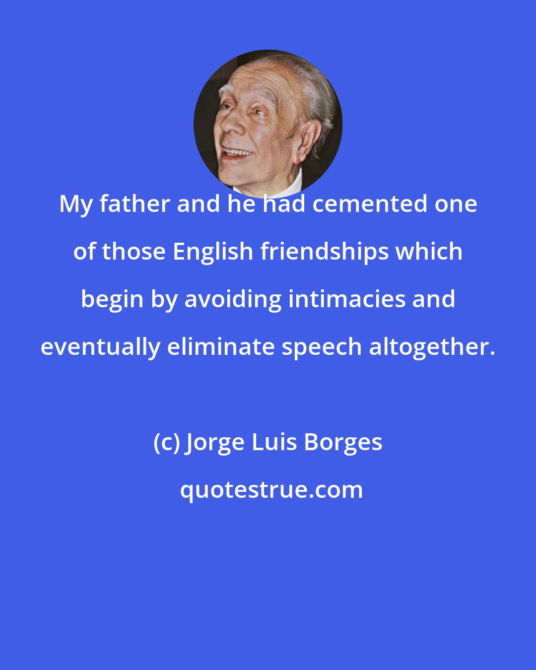 Jorge Luis Borges: My father and he had cemented one of those English friendships which begin by avoiding intimacies and eventually eliminate speech altogether.