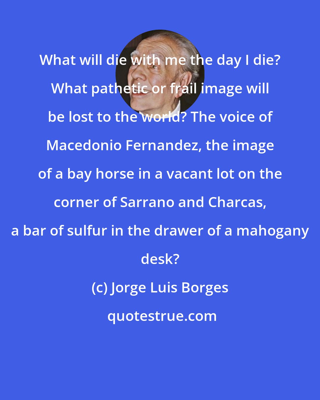 Jorge Luis Borges: What will die with me the day I die? What pathetic or frail image will be lost to the world? The voice of Macedonio Fernandez, the image of a bay horse in a vacant lot on the corner of Sarrano and Charcas, a bar of sulfur in the drawer of a mahogany desk?