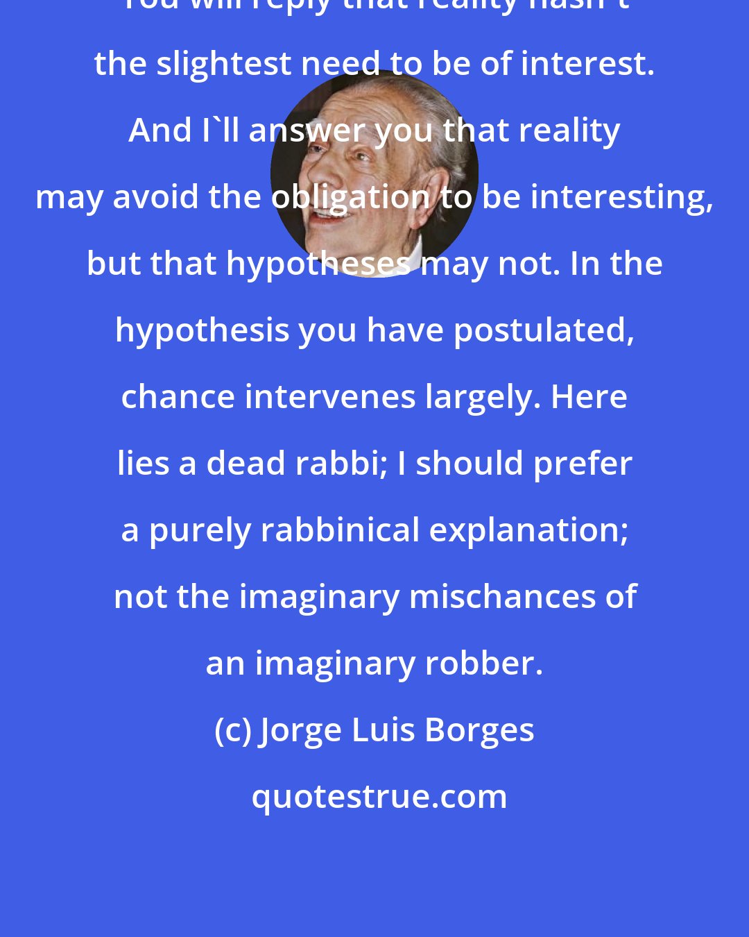 Jorge Luis Borges: You will reply that reality hasn't the slightest need to be of interest. And I'll answer you that reality may avoid the obligation to be interesting, but that hypotheses may not. In the hypothesis you have postulated, chance intervenes largely. Here lies a dead rabbi; I should prefer a purely rabbinical explanation; not the imaginary mischances of an imaginary robber.