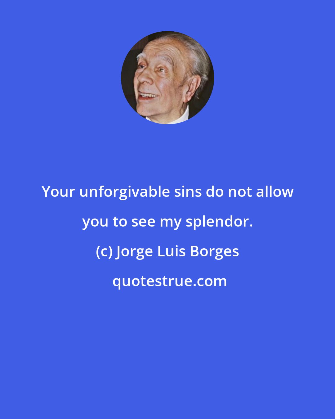 Jorge Luis Borges: Your unforgivable sins do not allow you to see my splendor.
