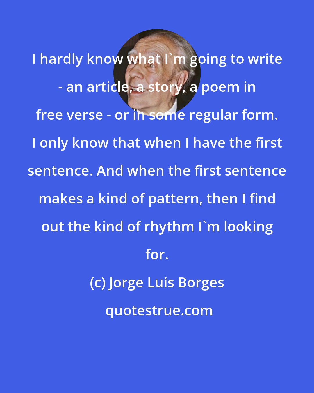 Jorge Luis Borges: I hardly know what I'm going to write - an article, a story, a poem in free verse - or in some regular form. I only know that when I have the first sentence. And when the first sentence makes a kind of pattern, then I find out the kind of rhythm I'm looking for.