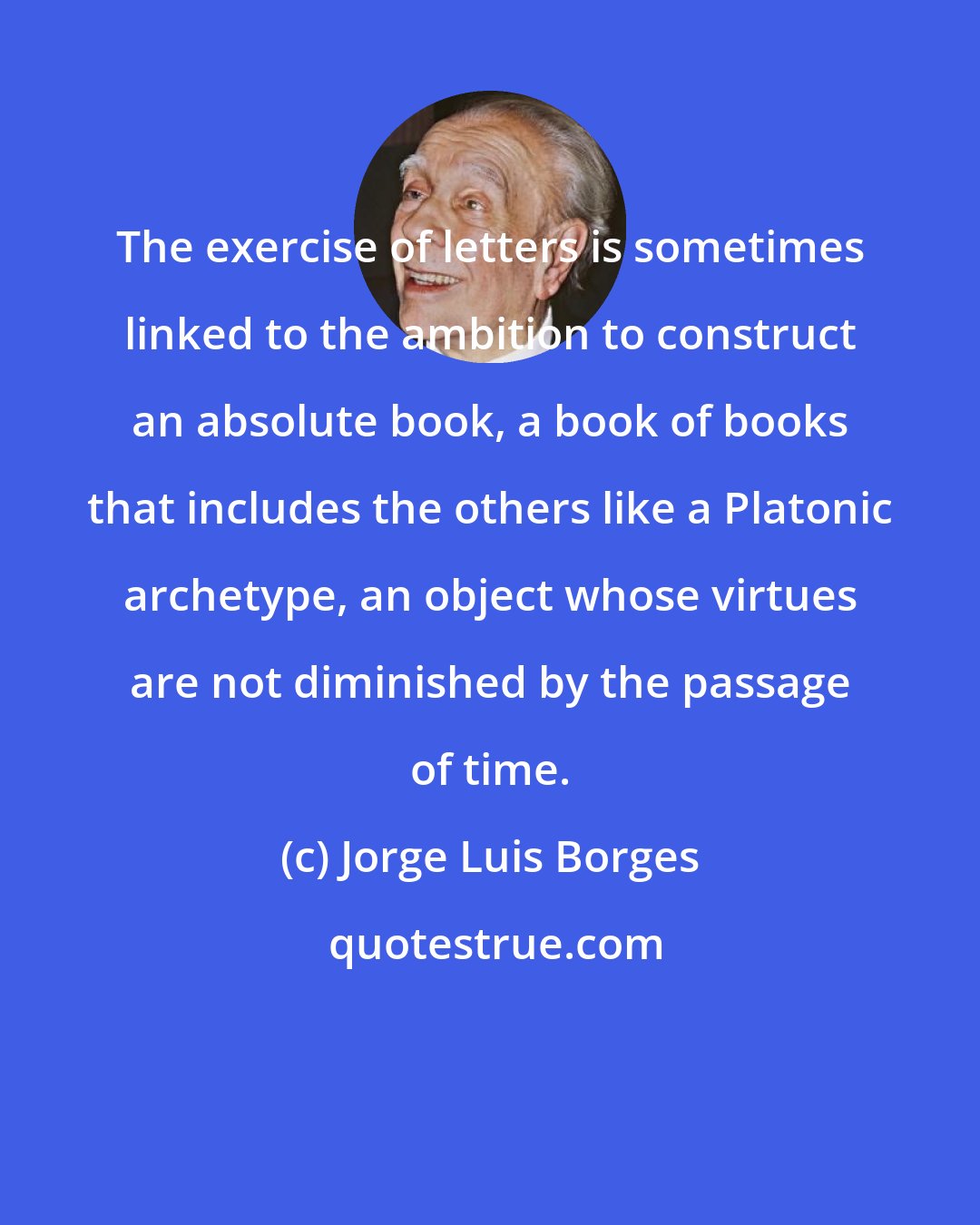 Jorge Luis Borges: The exercise of letters is sometimes linked to the ambition to construct an absolute book, a book of books that includes the others like a Platonic archetype, an object whose virtues are not diminished by the passage of time.