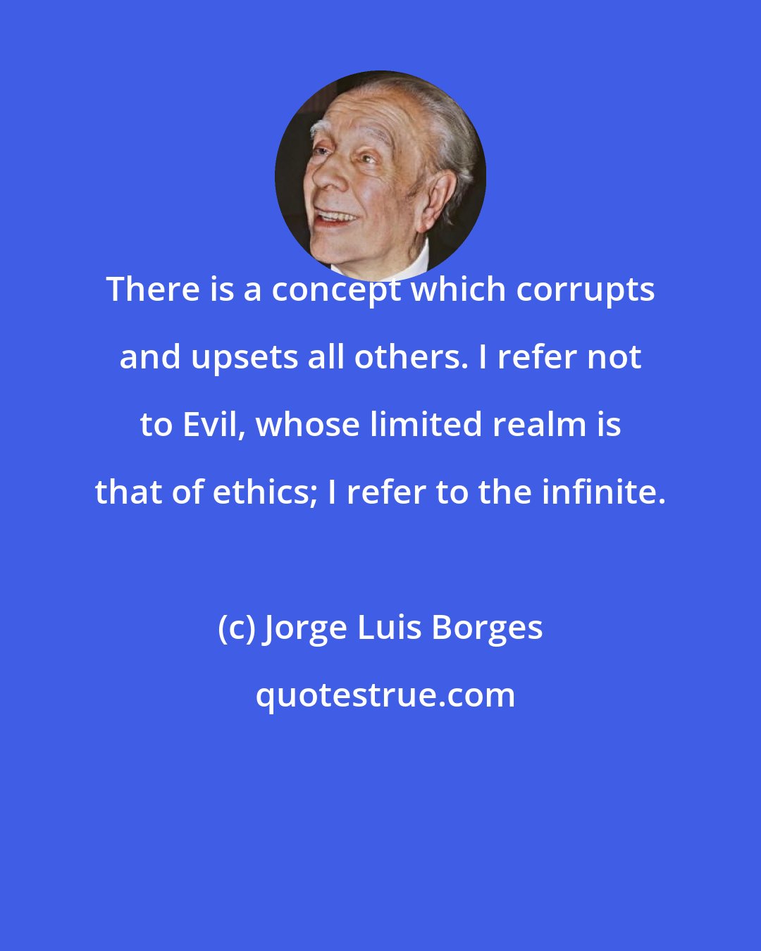 Jorge Luis Borges: There is a concept which corrupts and upsets all others. I refer not to Evil, whose limited realm is that of ethics; I refer to the infinite.