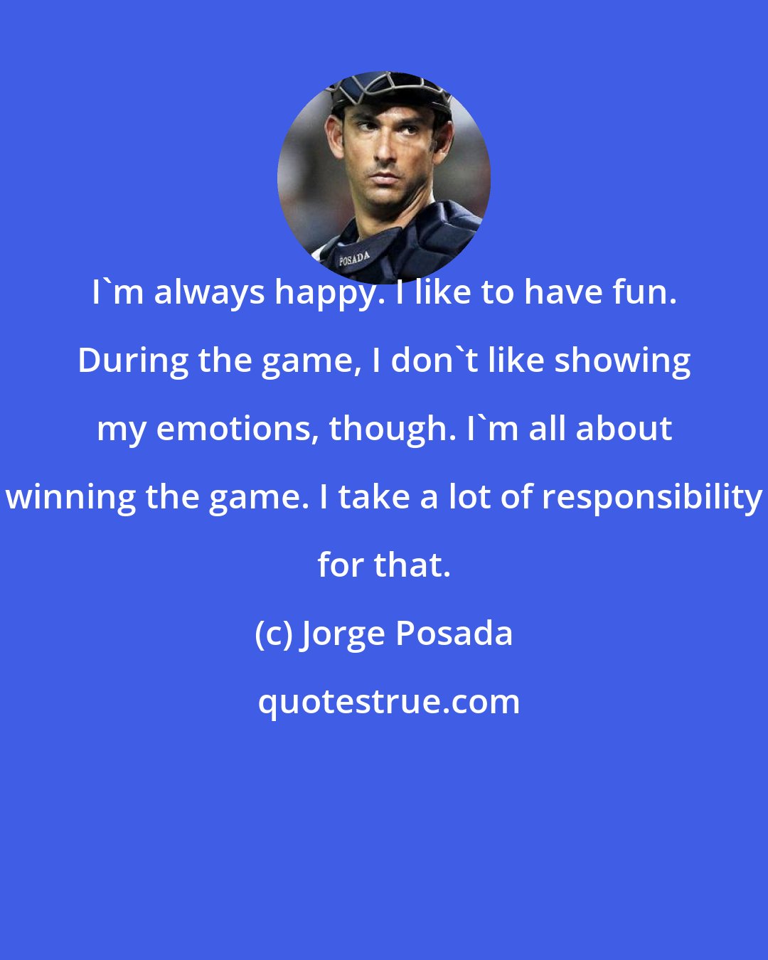 Jorge Posada: I'm always happy. I like to have fun. During the game, I don't like showing my emotions, though. I'm all about winning the game. I take a lot of responsibility for that.