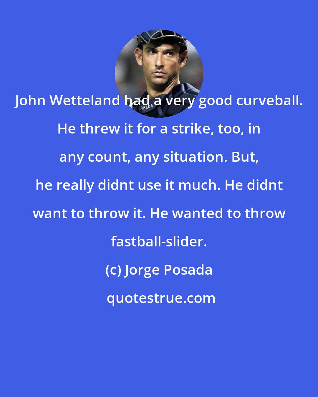 Jorge Posada: John Wetteland had a very good curveball. He threw it for a strike, too, in any count, any situation. But, he really didnt use it much. He didnt want to throw it. He wanted to throw fastball-slider.