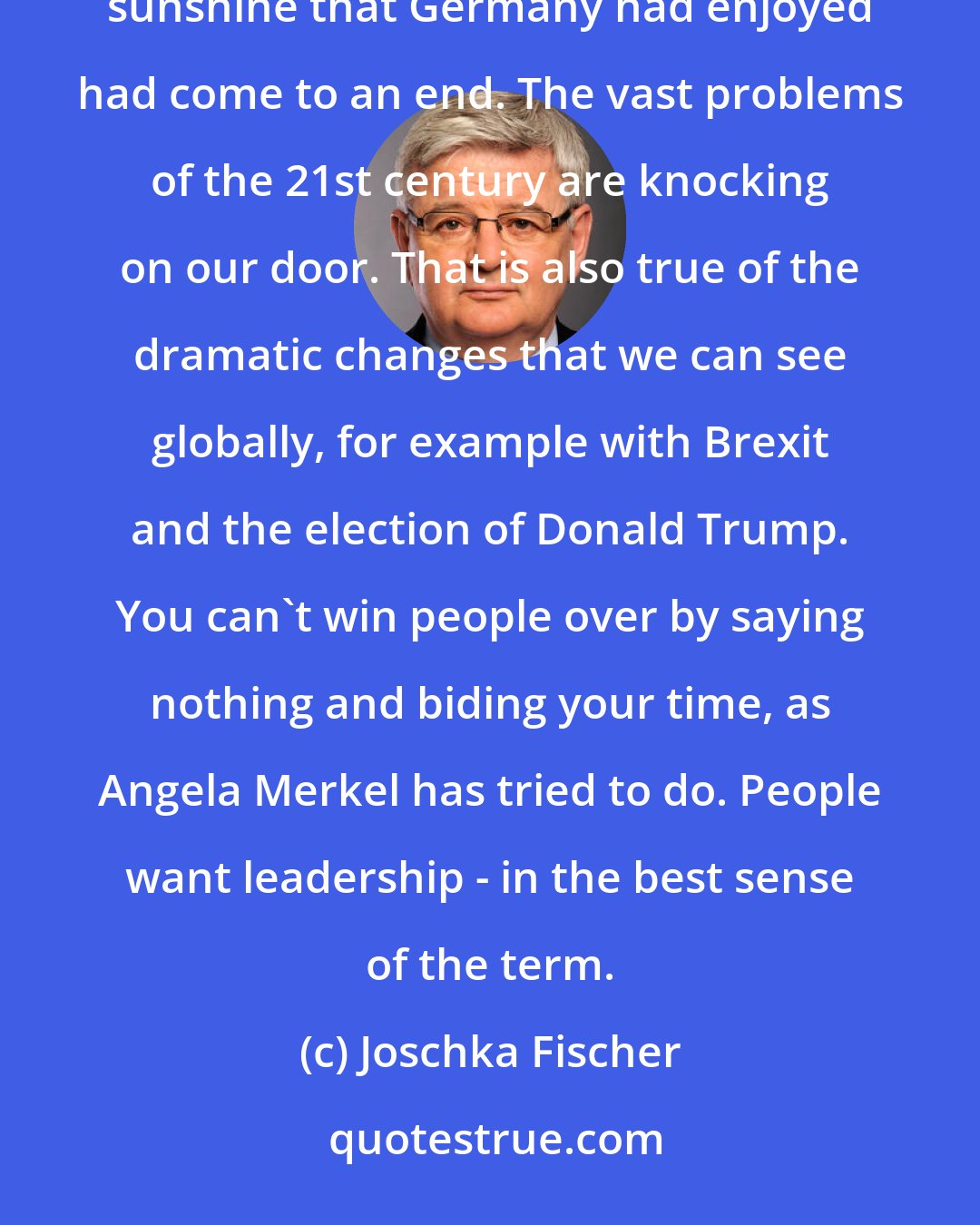 Joschka Fischer: With the arrival of the refugees in 2015, it became impossible to ignore that the period of uninterrupted sunshine that Germany had enjoyed had come to an end. The vast problems of the 21st century are knocking on our door. That is also true of the dramatic changes that we can see globally, for example with Brexit and the election of Donald Trump. You can't win people over by saying nothing and biding your time, as Angela Merkel has tried to do. People want leadership - in the best sense of the term.