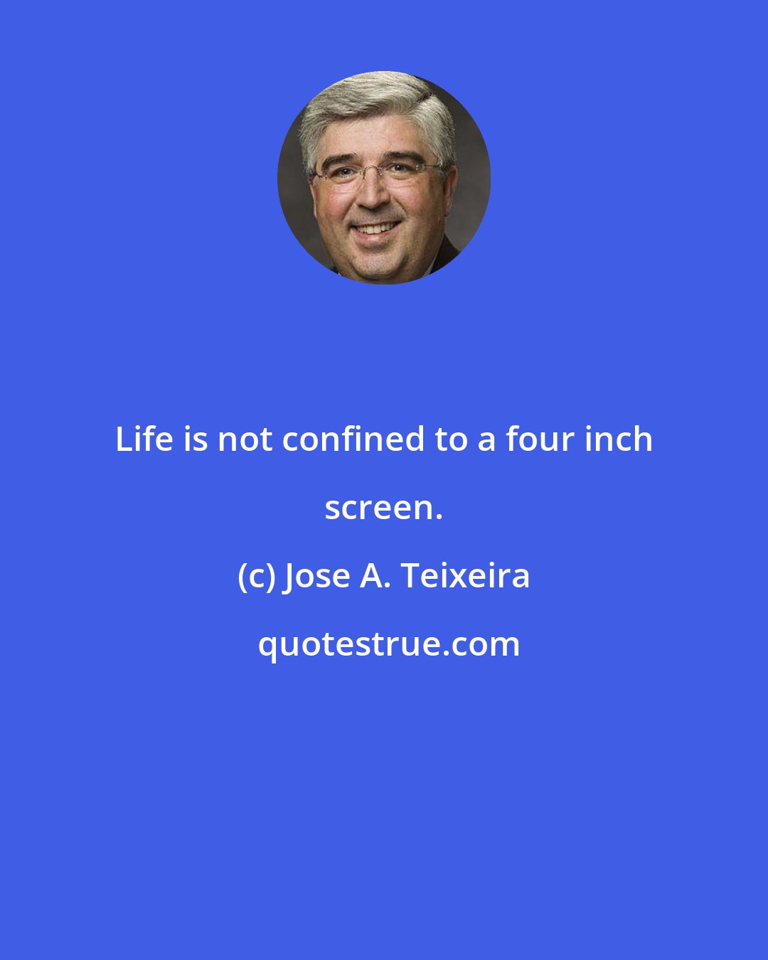 Jose A. Teixeira: Life is not confined to a four inch screen.