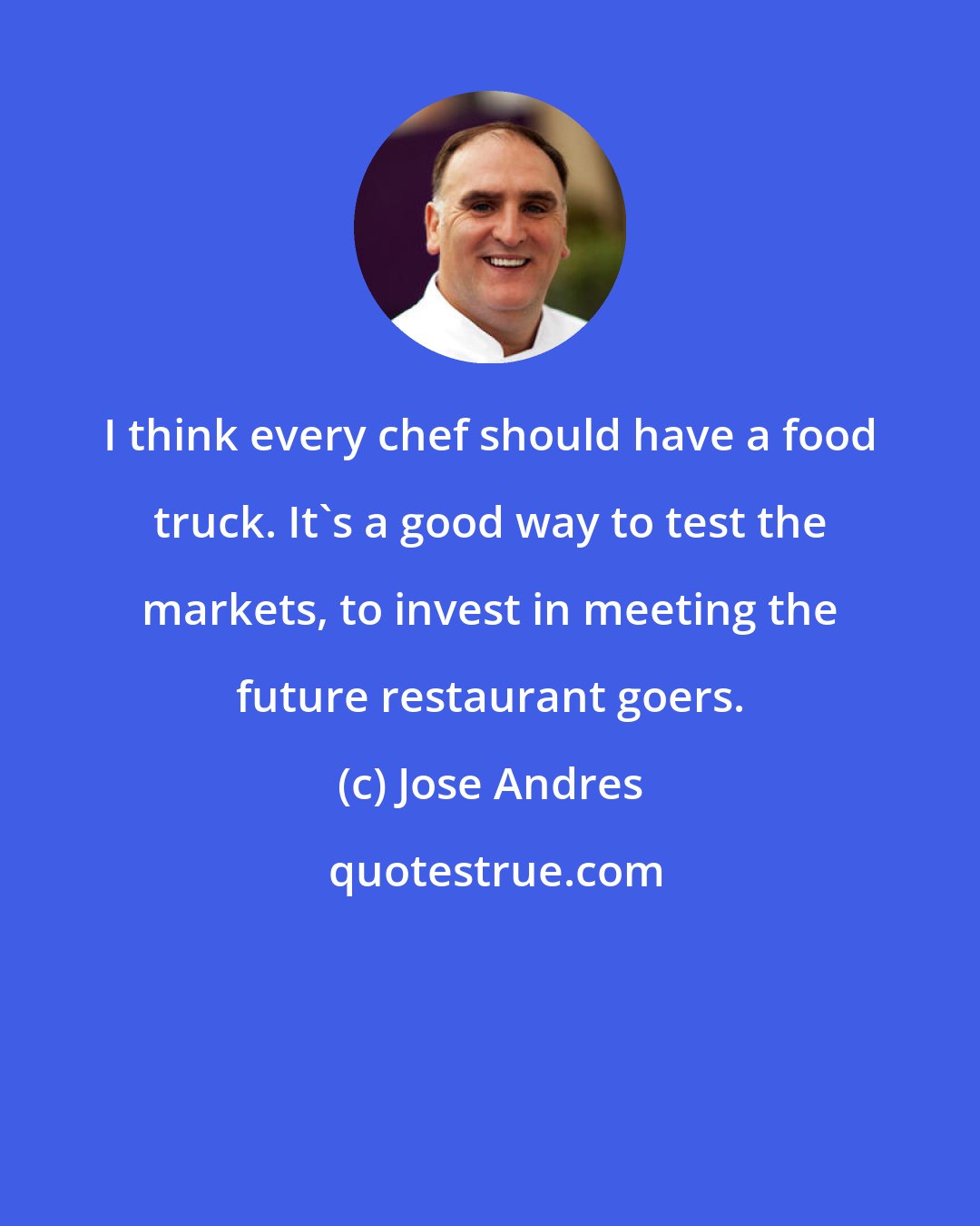 Jose Andres: I think every chef should have a food truck. It's a good way to test the markets, to invest in meeting the future restaurant goers.