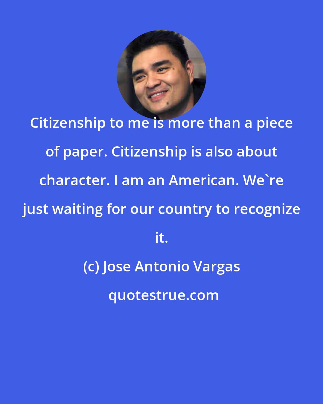 Jose Antonio Vargas: Citizenship to me is more than a piece of paper. Citizenship is also about character. I am an American. We're just waiting for our country to recognize it.