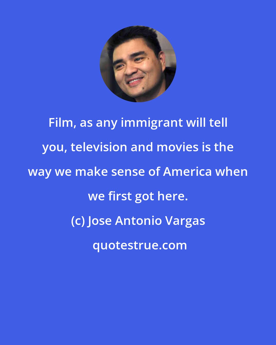 Jose Antonio Vargas: Film, as any immigrant will tell you, television and movies is the way we make sense of America when we first got here.