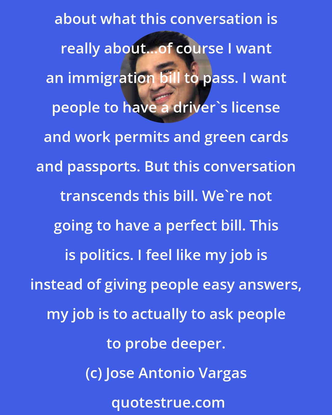 Jose Antonio Vargas: I feel like people expect me to give them easy answers, but there aren't really easy answers. There are only harder questions. And unless we get to the harder questions part, about what this conversation is really about...of course I want an immigration bill to pass. I want people to have a driver's license and work permits and green cards and passports. But this conversation transcends this bill. We're not going to have a perfect bill. This is politics. I feel like my job is instead of giving people easy answers, my job is to actually to ask people to probe deeper.