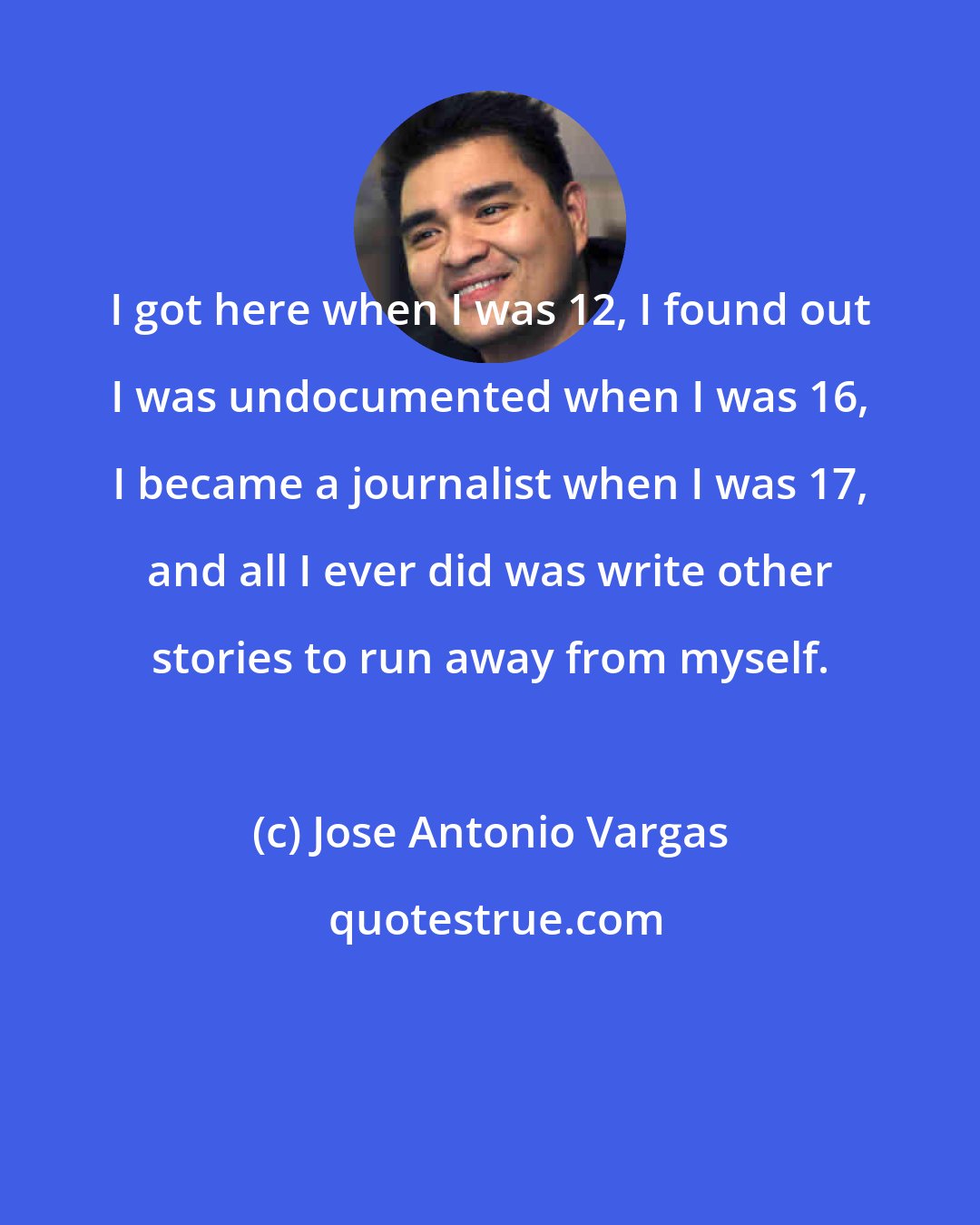 Jose Antonio Vargas: I got here when I was 12, I found out I was undocumented when I was 16, I became a journalist when I was 17, and all I ever did was write other stories to run away from myself.