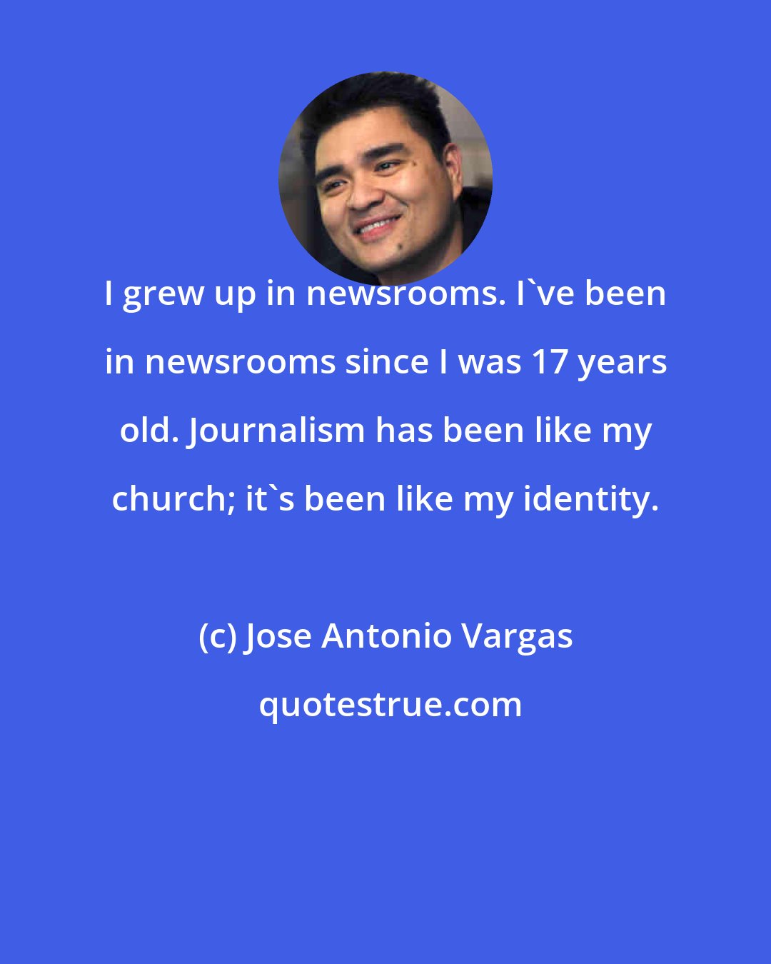 Jose Antonio Vargas: I grew up in newsrooms. I've been in newsrooms since I was 17 years old. Journalism has been like my church; it's been like my identity.