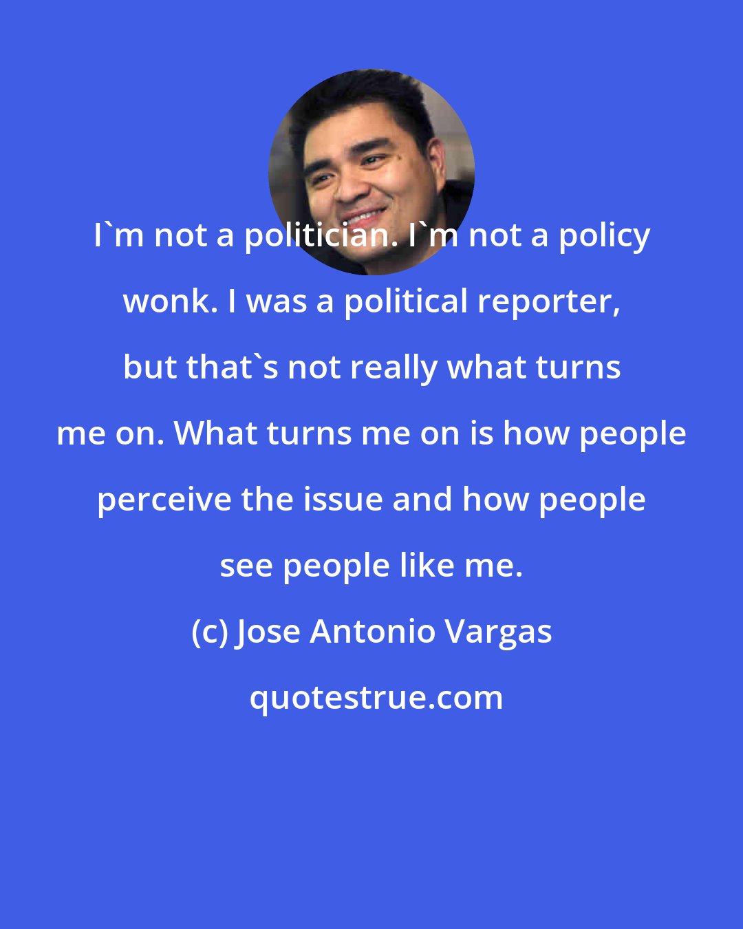 Jose Antonio Vargas: I'm not a politician. I'm not a policy wonk. I was a political reporter, but that's not really what turns me on. What turns me on is how people perceive the issue and how people see people like me.