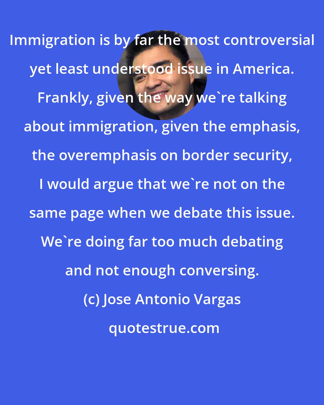 Jose Antonio Vargas: Immigration is by far the most controversial yet least understood issue in America. Frankly, given the way we're talking about immigration, given the emphasis, the overemphasis on border security, I would argue that we're not on the same page when we debate this issue. We're doing far too much debating and not enough conversing.