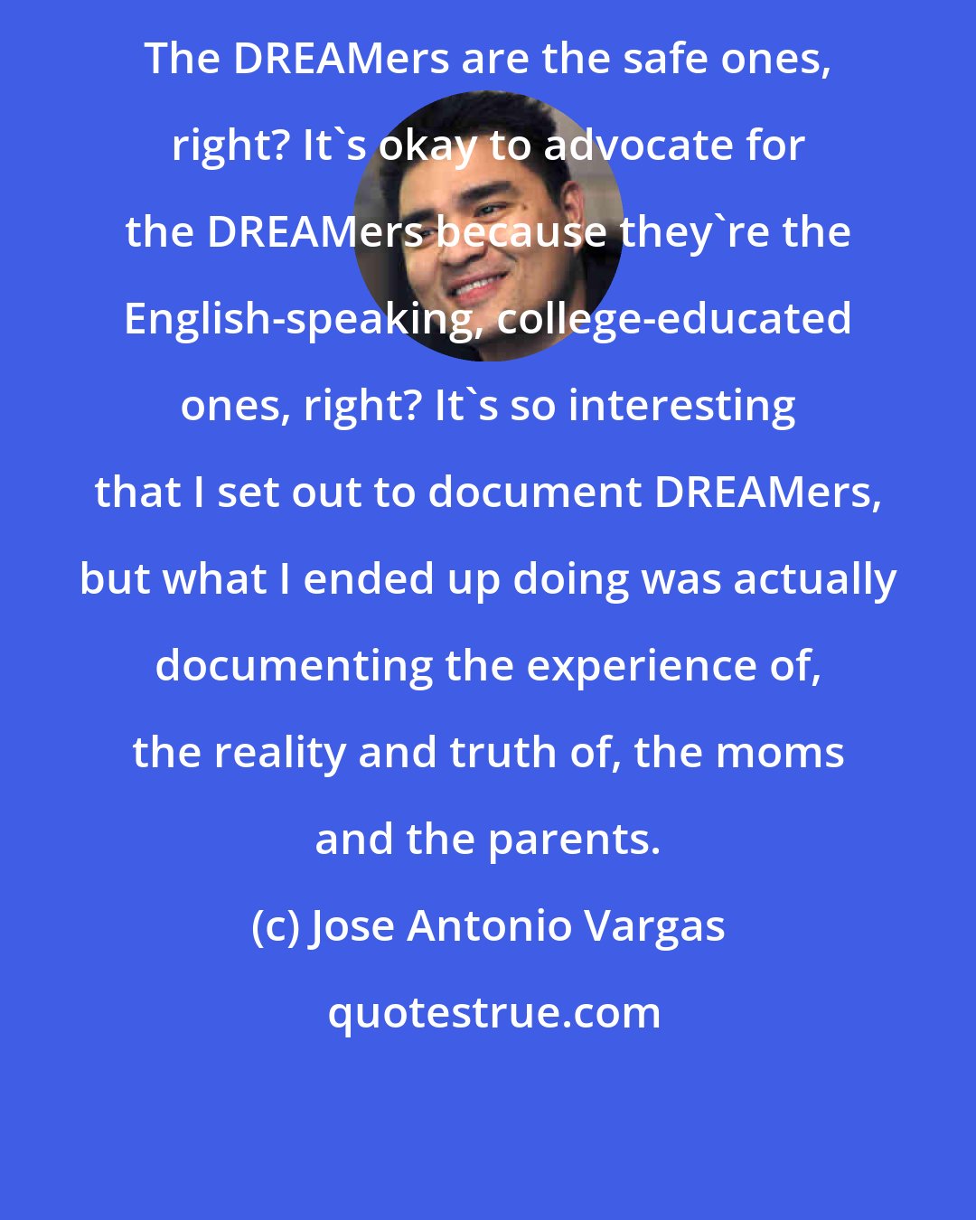 Jose Antonio Vargas: The DREAMers are the safe ones, right? It's okay to advocate for the DREAMers because they're the English-speaking, college-educated ones, right? It's so interesting that I set out to document DREAMers, but what I ended up doing was actually documenting the experience of, the reality and truth of, the moms and the parents.