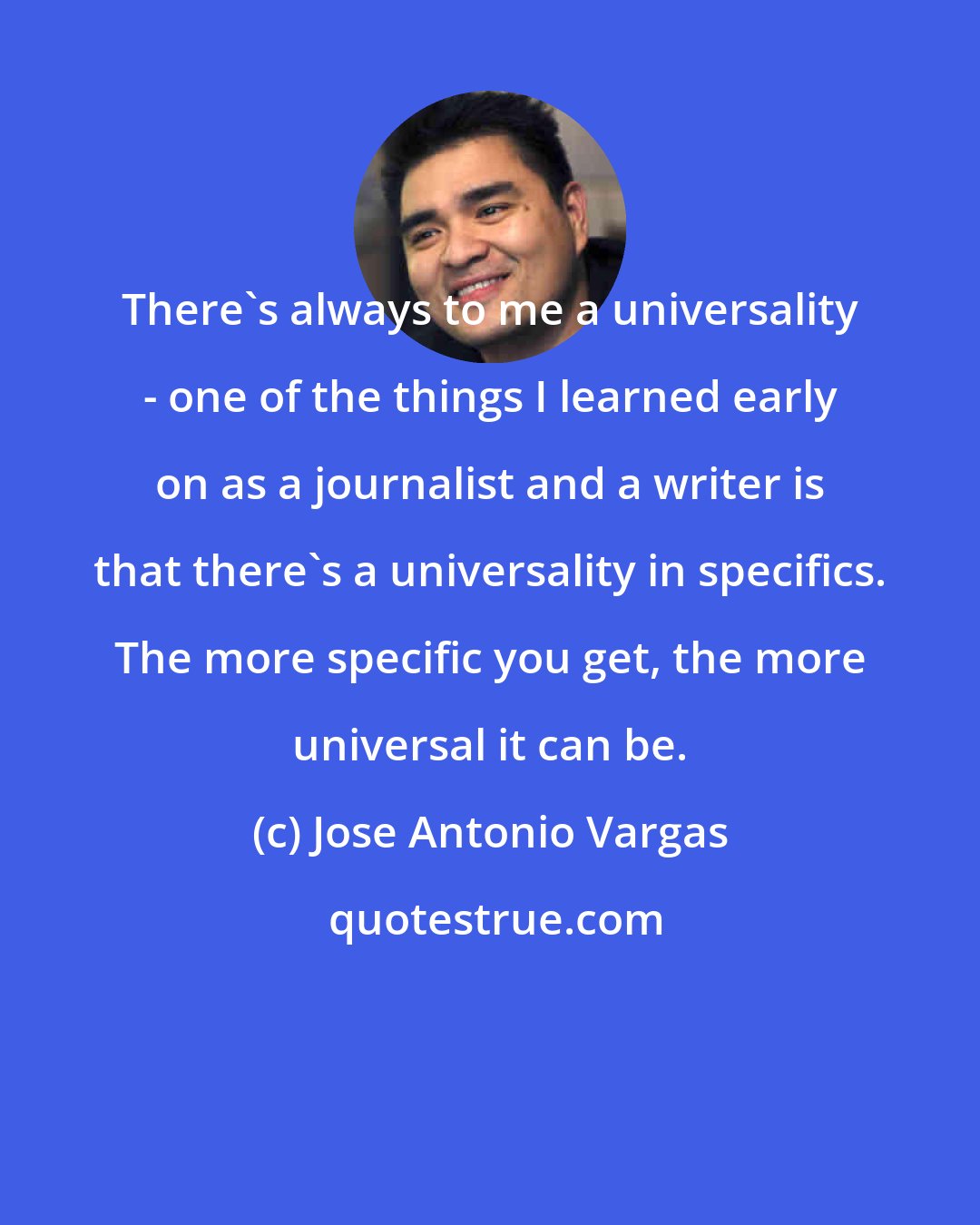 Jose Antonio Vargas: There's always to me a universality - one of the things I learned early on as a journalist and a writer is that there's a universality in specifics. The more specific you get, the more universal it can be.