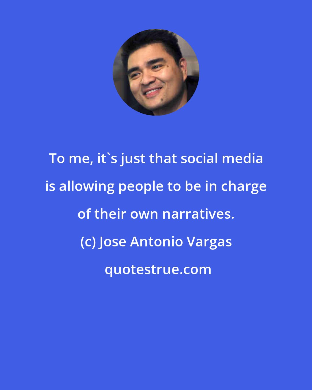 Jose Antonio Vargas: To me, it's just that social media is allowing people to be in charge of their own narratives.