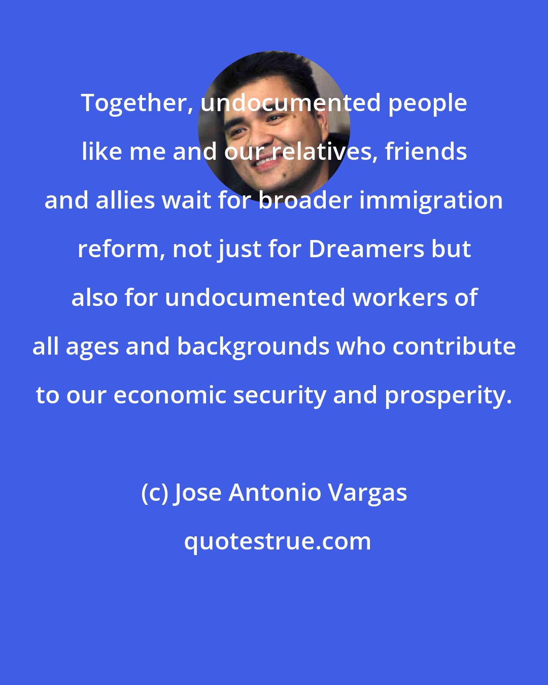 Jose Antonio Vargas: Together, undocumented people like me and our relatives, friends and allies wait for broader immigration reform, not just for Dreamers but also for undocumented workers of all ages and backgrounds who contribute to our economic security and prosperity.