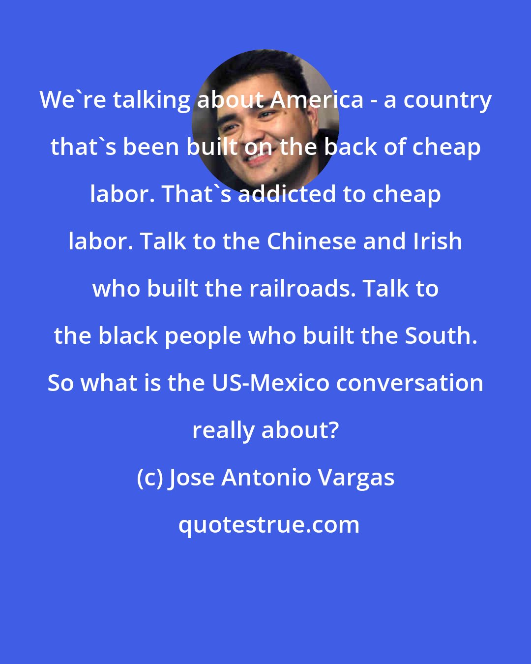 Jose Antonio Vargas: We're talking about America - a country that's been built on the back of cheap labor. That's addicted to cheap labor. Talk to the Chinese and Irish who built the railroads. Talk to the black people who built the South. So what is the US-Mexico conversation really about?