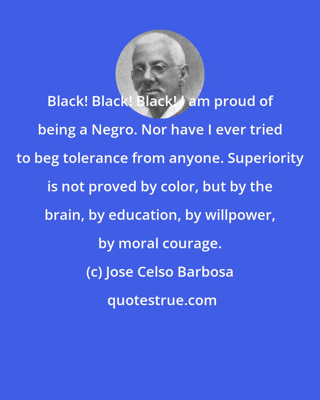 Jose Celso Barbosa: Black! Black! Black! I am proud of being a Negro. Nor have I ever tried to beg tolerance from anyone. Superiority is not proved by color, but by the brain, by education, by willpower, by moral courage.